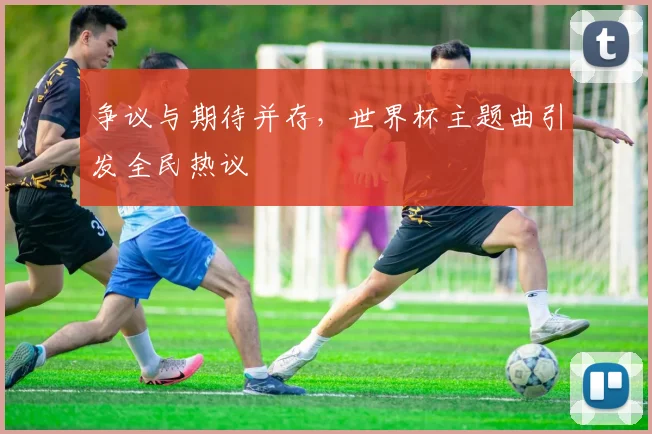 争议与期待并存，世界杯主题曲引发全民热议