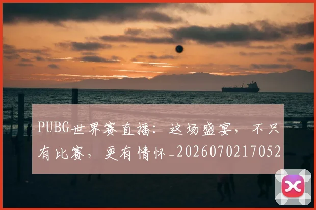 PUBG世界赛直播：这场盛宴，不只有比赛，更有情怀_20260702170523