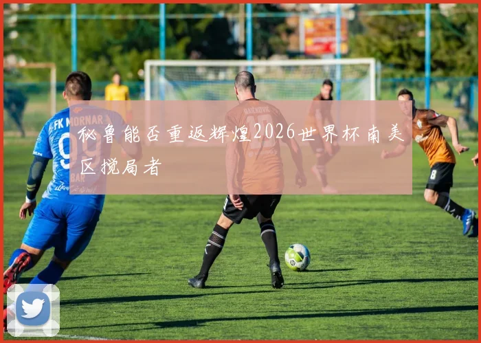 秘鲁能否重返辉煌2026世界杯南美区搅局者