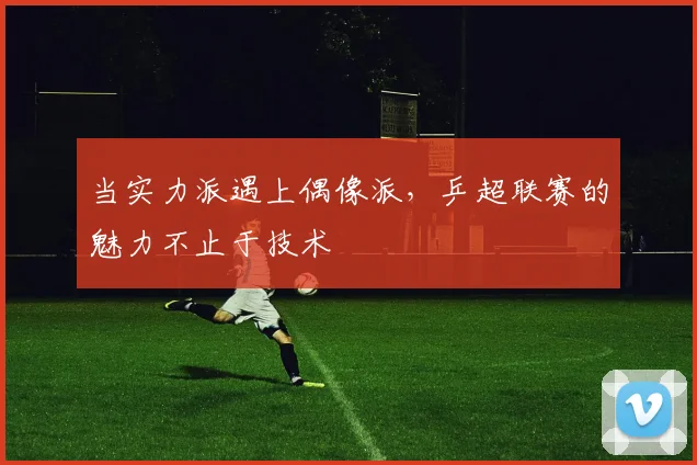当实力派遇上偶像派，乒超联赛的魅力不止于技术