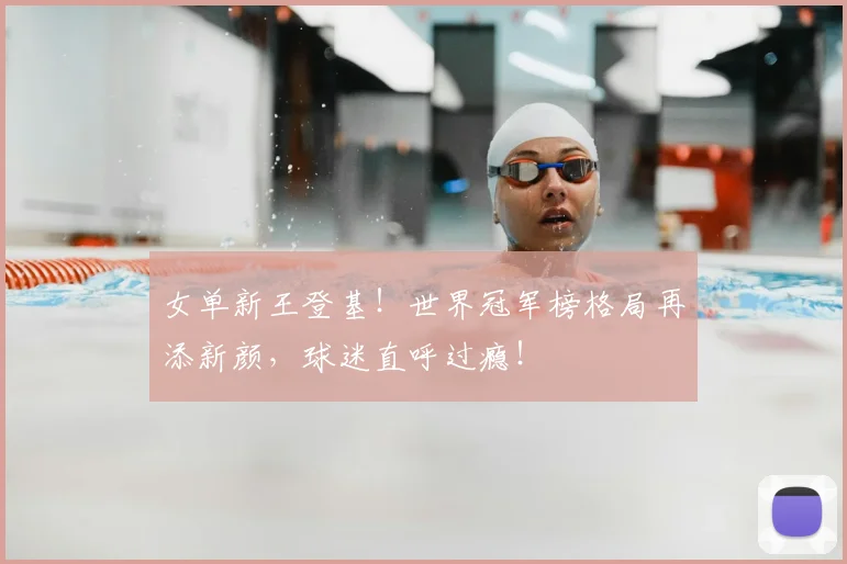 女单新王登基！世界冠军榜格局再添新颜，球迷直呼过瘾！