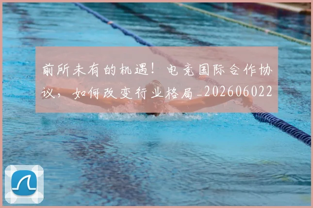 前所未有的机遇！电竞国际合作协议，如何改变行业格局_20260602212604