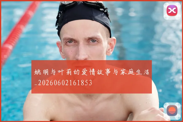 姚明与叶莉的爱情故事与家庭生活_20260602161853