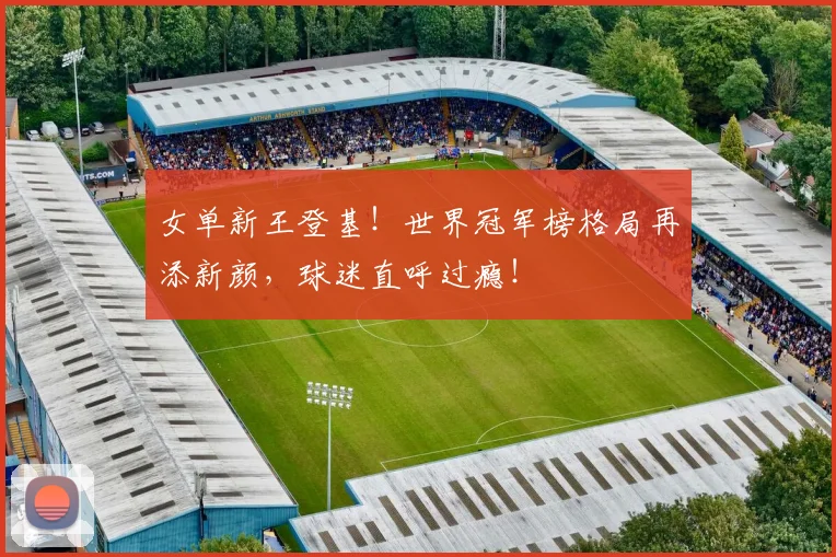 女单新王登基！世界冠军榜格局再添新颜，球迷直呼过瘾！