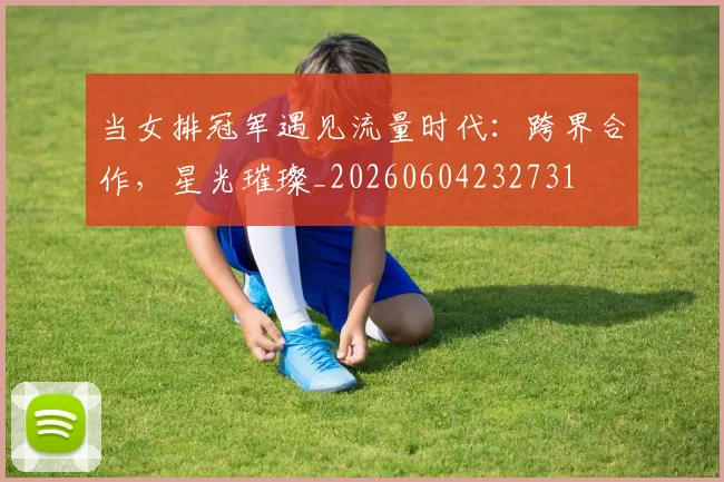 当女排冠军遇见流量时代：跨界合作，星光璀璨_20260604232731