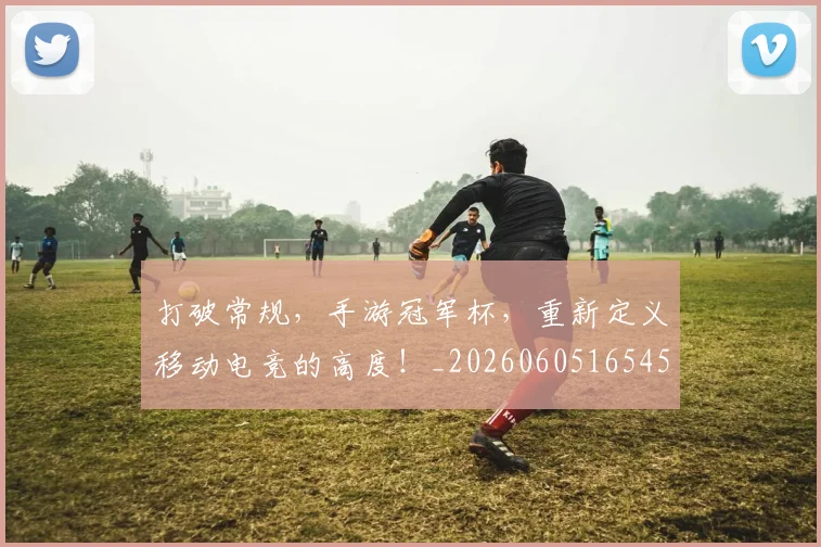 打破常规，手游冠军杯，重新定义移动电竞的高度！_20260605165453