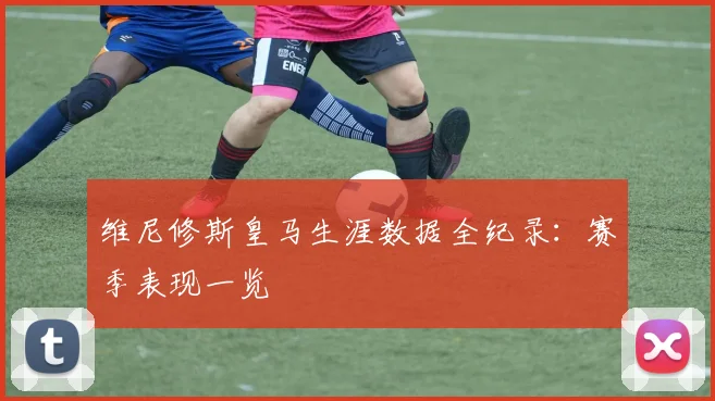 维尼修斯皇马生涯数据全纪录：赛季表现一览