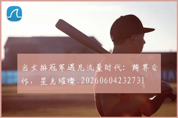当女排冠军遇见流量时代：跨界合作，星光璀璨_20260604232731