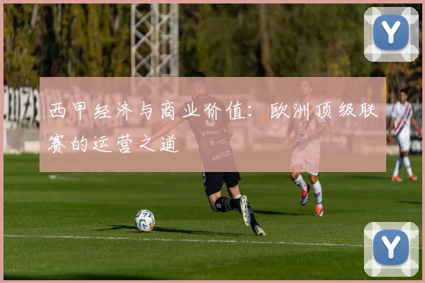 西甲经济与商业价值：欧洲顶级联赛的运营之道